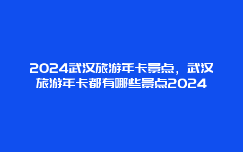 2024武汉旅游年卡景点，武汉旅游年卡都有哪些景点2024