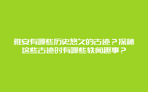 雅安有哪些历史悠久的古迹？探秘这些古迹时有哪些轶闻趣事？