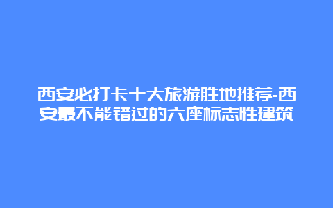 西安必打卡十大旅游胜地推荐-西安最不能错过的六座标志性建筑