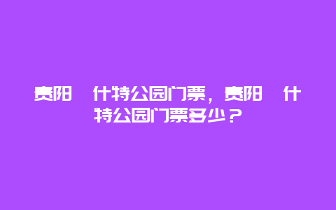 贵阳喀什特公园门票，贵阳喀什特公园门票多少？