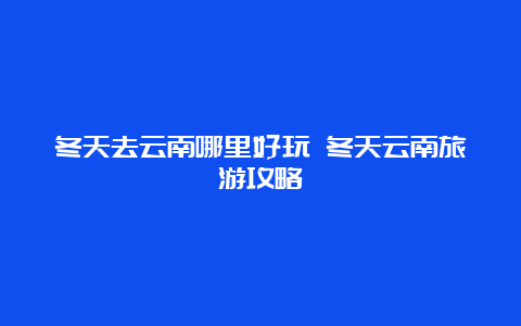 冬天去云南哪里好玩 冬天云南旅游攻略