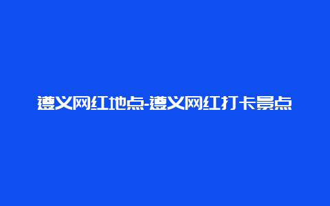 遵义网红地点-遵义网红打卡景点