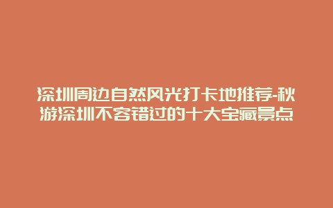 深圳周边自然风光打卡地推荐-秋游深圳不容错过的十大宝藏景点