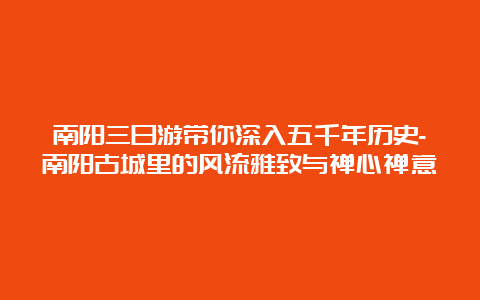 南阳三日游带你深入五千年历史-南阳古城里的风流雅致与禅心禅意