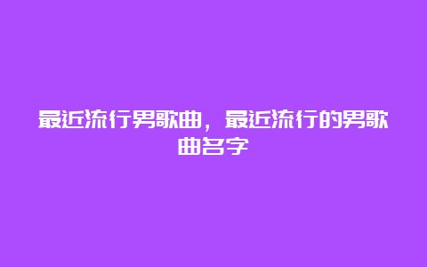 最近流行男歌曲，最近流行的男歌曲名字