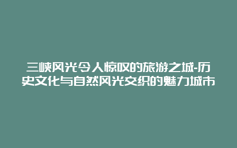 三峡风光令人惊叹的旅游之城-历史文化与自然风光交织的魅力城市