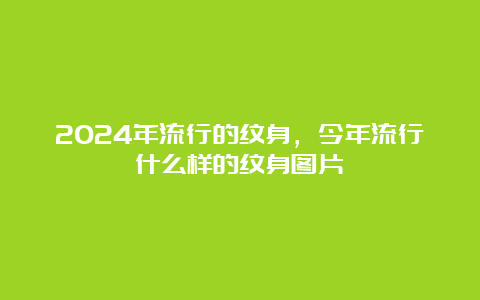 2024年流行的纹身，今年流行什么样的纹身图片