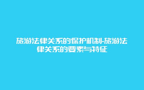 旅游法律关系的保护机制-旅游法律关系的要素与特征