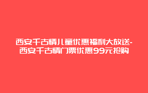 西安千古情儿童优惠福利大放送-西安千古情门票优惠99元抢购