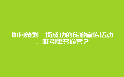 如何策划一场成功的旅游宣传活动，吸引更多游客？