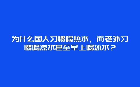 为什么国人习惯喝热水，而老外习惯喝凉水甚至早上喝冰水？