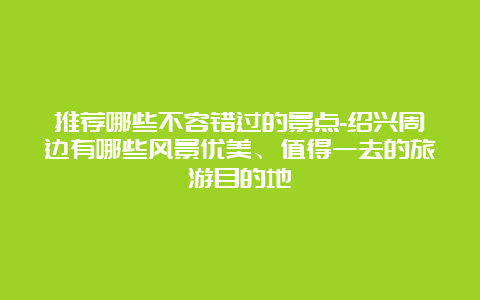 推荐哪些不容错过的景点-绍兴周边有哪些风景优美、值得一去的旅游目的地