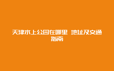 天津水上公园在哪里 地址及交通指南