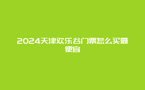 2024天津欢乐谷门票怎么买最便宜