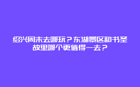 绍兴周末去哪玩？东湖景区和书圣故里哪个更值得一去？