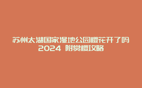 苏州太湖国家湿地公园樱花开了吗2024 附赏樱攻略