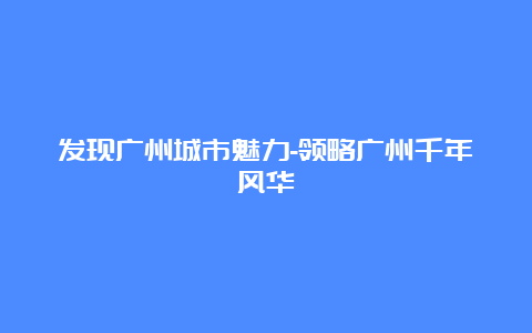 发现广州城市魅力-领略广州千年风华