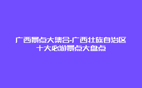 广西景点大集合-广西壮族自治区十大必游景点大盘点