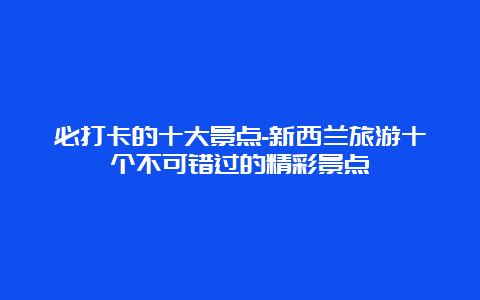 必打卡的十大景点-新西兰旅游十个不可错过的精彩景点