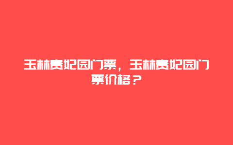 玉林贵妃园门票，玉林贵妃园门票价格？