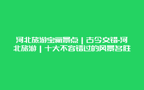 河北旅游宝藏景点｜古今交错-河北旅游｜十大不容错过的风景名胜