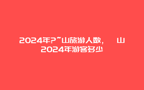 2024年?~山旅游人数，崀山2024年游客多少