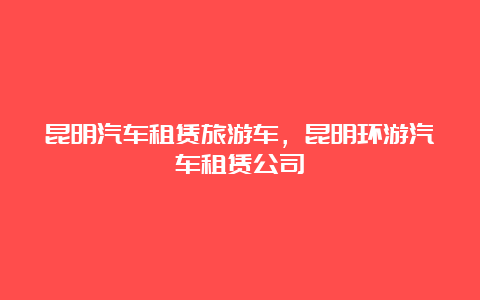 昆明汽车租赁旅游车，昆明环游汽车租赁公司