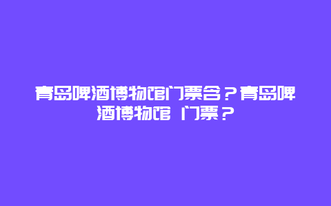 青岛啤酒博物馆门票含？青岛啤酒博物馆 门票？