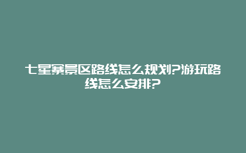 七星寨景区路线怎么规划?游玩路线怎么安排?