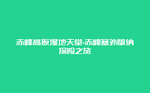 赤峰高原湿地天堂-赤峰塞外版纳探险之旅