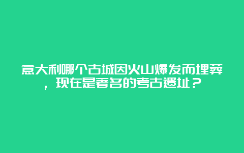 意大利哪个古城因火山爆发而埋葬，现在是著名的考古遗址？