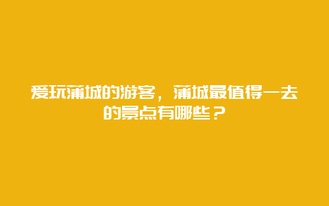 爱玩蒲城的游客，蒲城最值得一去的景点有哪些？