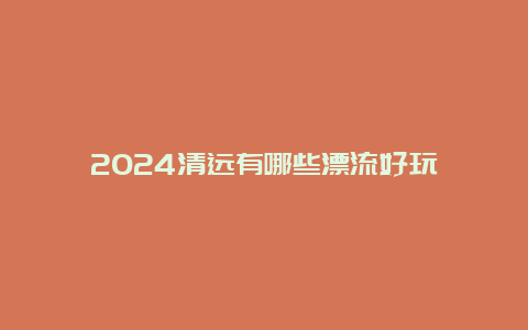 2024清远有哪些漂流好玩