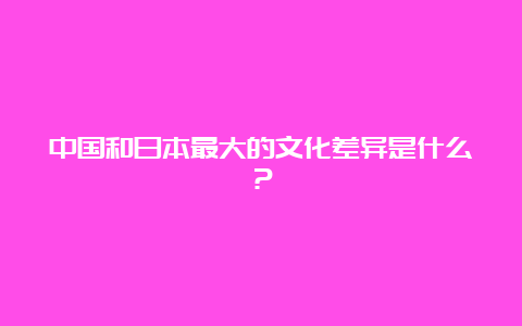 中国和日本最大的文化差异是什么？