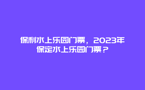 保利水上乐园门票，2024年保定水上乐园门票？