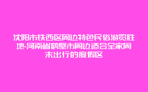 沈阳市铁西区周边特色民俗游览胜地-河南省鹤壁市周边适合全家周末出行的度假区