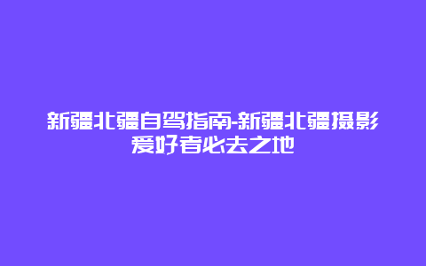 新疆北疆自驾指南-新疆北疆摄影爱好者必去之地