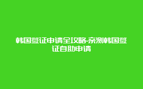 韩国签证申请全攻略-亲测韩国签证自助申请