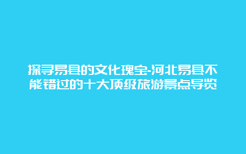 探寻易县的文化瑰宝-河北易县不能错过的十大顶级旅游景点导览