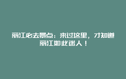 丽江必去景点：来过这里，才知道丽江如此迷人！