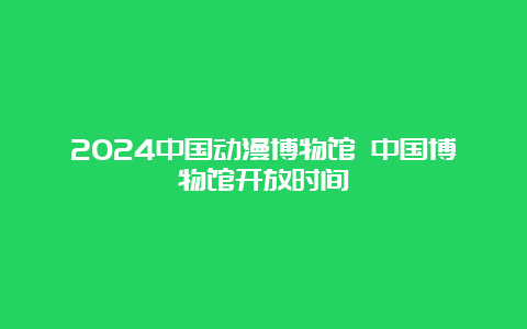 2024中国动漫博物馆 中国博物馆开放时间