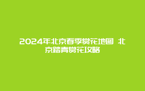 2024年北京春季赏花地图 北京踏青赏花攻略