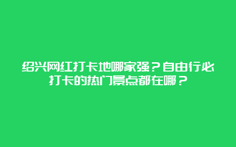 绍兴网红打卡地哪家强？自由行必打卡的热门景点都在哪？