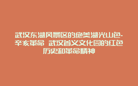 武汉东湖风景区的绝美湖光山色-辛亥革命 武汉首义文化园的红色历史和革命精神