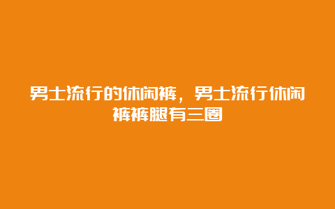 男士流行的休闲裤，男士流行休闲裤裤腿有三圈