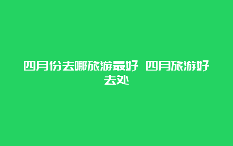 四月份去哪旅游最好 四月旅游好去处