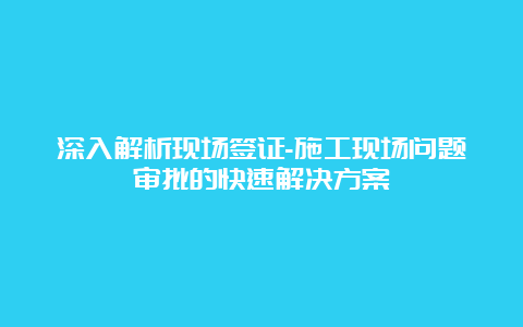 深入解析现场签证-施工现场问题审批的快速解决方案