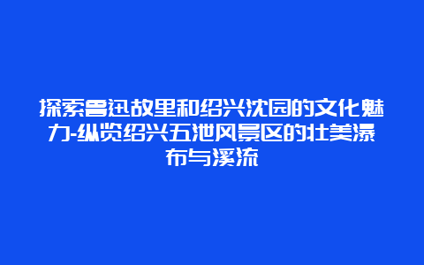 探索鲁迅故里和绍兴沈园的文化魅力-纵览绍兴五泄风景区的壮美瀑布与溪流