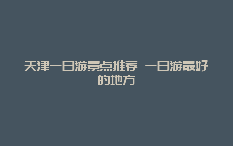 天津一日游景点推荐 一日游最好的地方