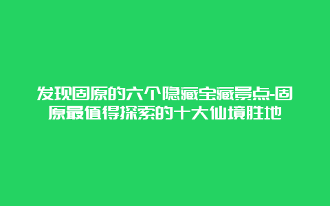 发现固原的六个隐藏宝藏景点-固原最值得探索的十大仙境胜地